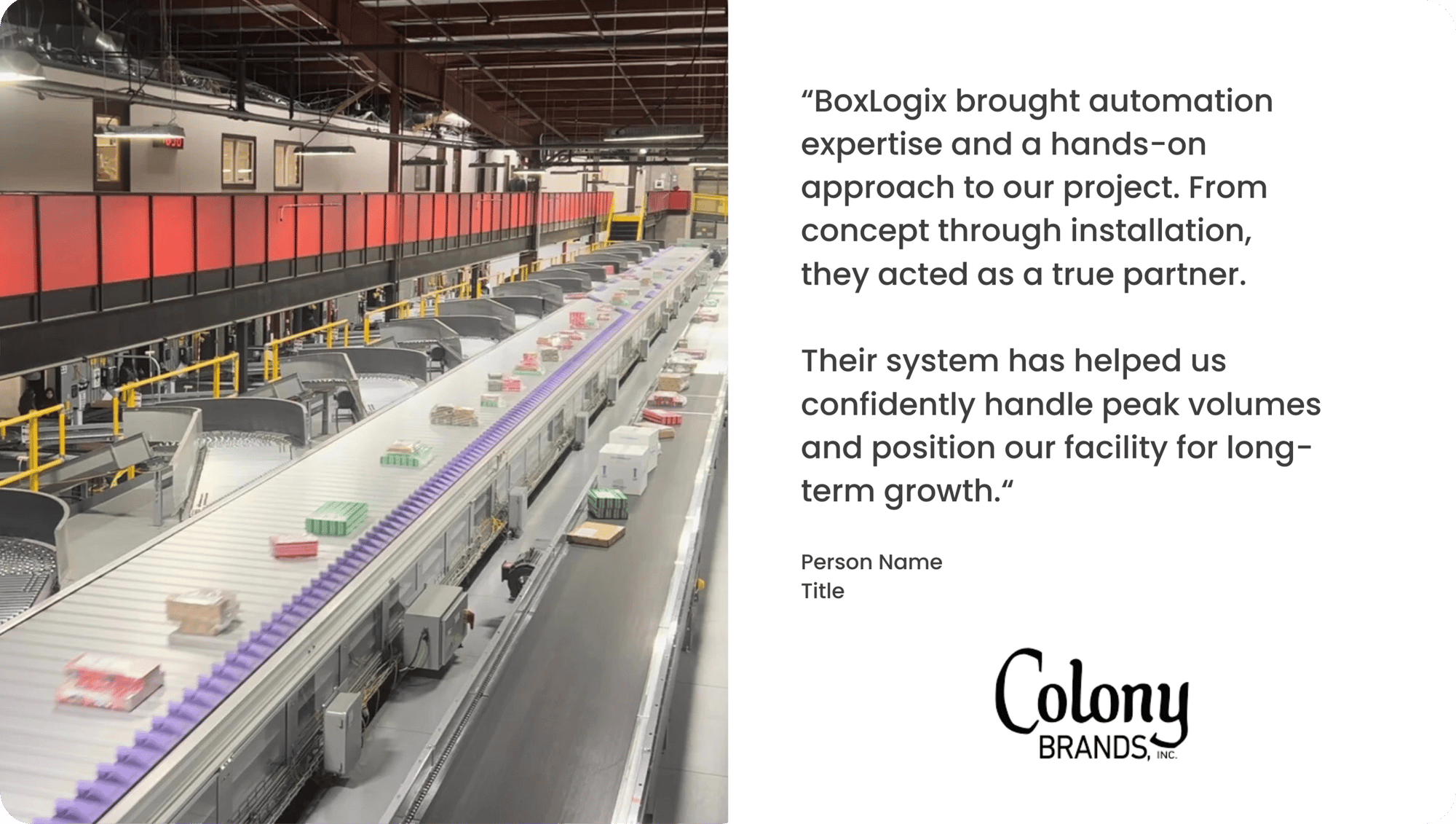 “BoxLogix brought automation expertise and a hands-on approach to our project. From concept through installation, they acted as a true partner.“ - Person Name Title (14)